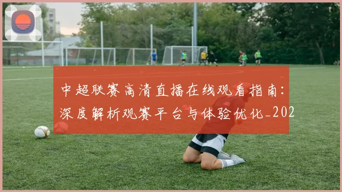 中超联赛高清直播在线观看指南:深度解析观赛平台与体验优化_20260611140915