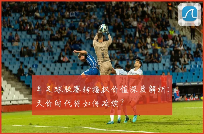 年足球联赛转播权价值深度解析:天价时代将如何延续?