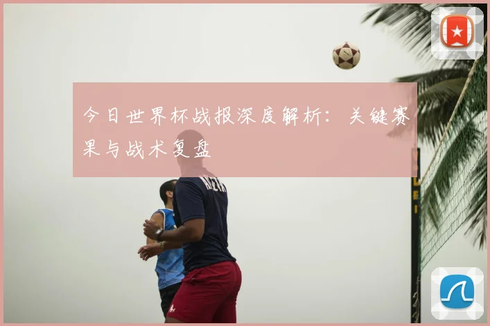 今日世界杯战报深度解析:关键赛果与战术复盘