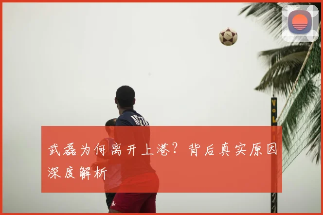 武磊为何离开上港?背后真实原因深度解析