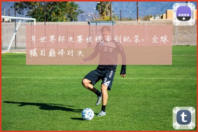 年世界杯决赛收视率创纪录,全球瞩目巅峰对决