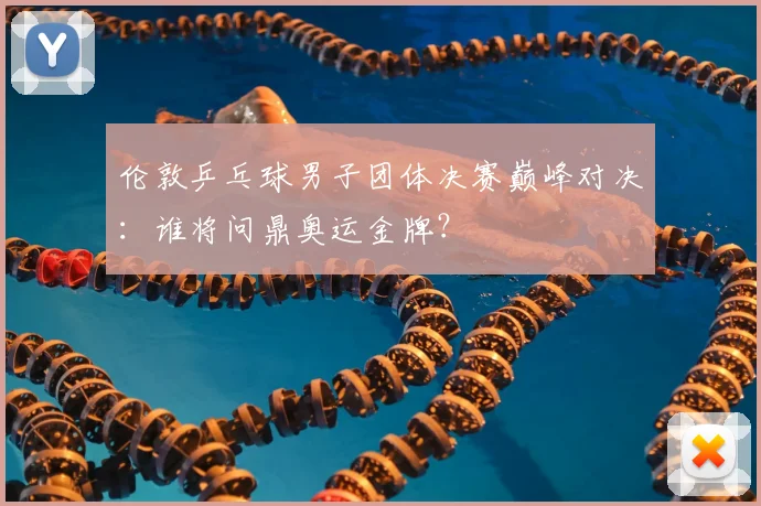 伦敦乒乓球男子团体决赛巅峰对决：谁将问鼎奥运金牌？