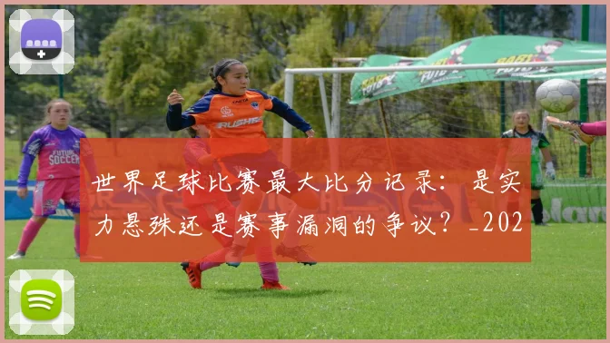 世界足球比赛最大比分记录：是实力悬殊还是赛事漏洞的争议？_20260609201514