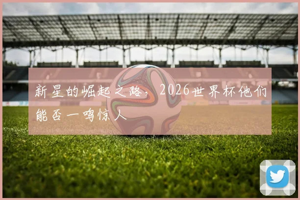 新星的崛起之路，2026世界杯他们能否一鸣惊人
