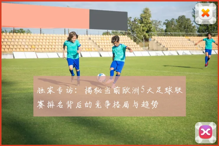 独家专访:揭秘当前欧洲5大足球联赛排名背后的竞争格局与趋势