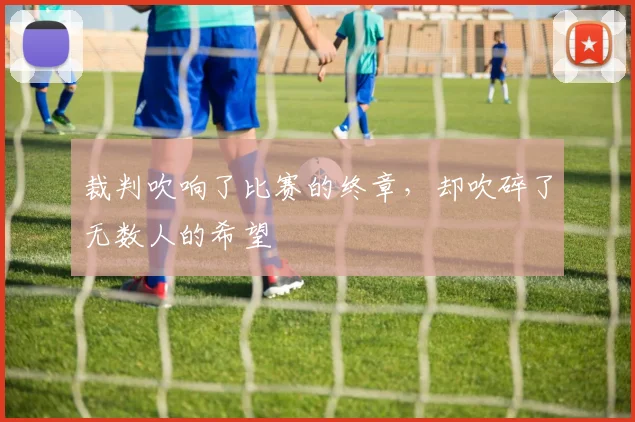 裁判吹响了比赛的终章，却吹碎了无数人的希望