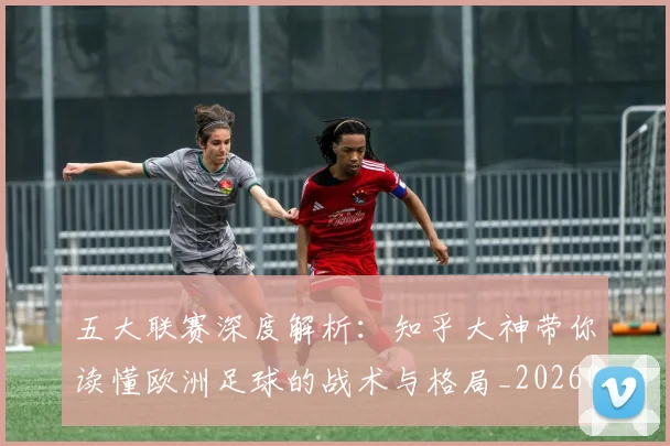 五大联赛深度解析:知乎大神带你读懂欧洲足球的战术与格局_20260611141741