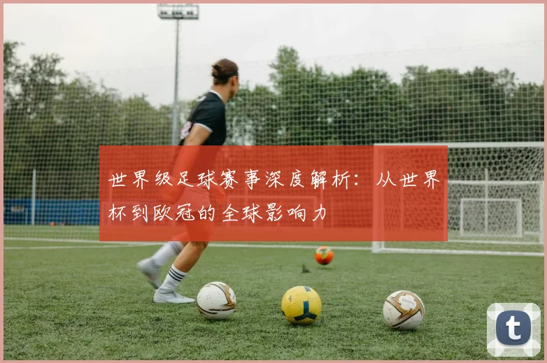 世界级足球赛事深度解析:从世界杯到欧冠的全球影响力