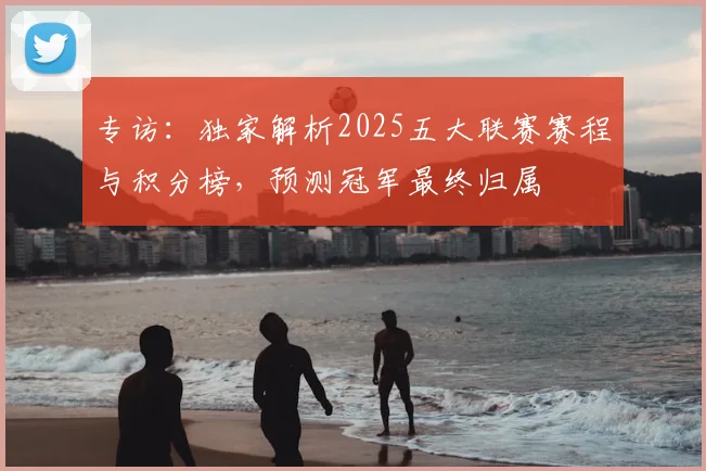专访:独家解析2025五大联赛赛程与积分榜,预测冠军最终归属