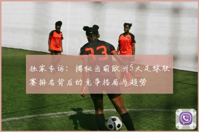 独家专访:揭秘当前欧洲5大足球联赛排名背后的竞争格局与趋势