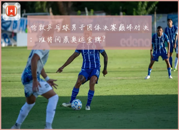 伦敦乒乓球男子团体决赛巅峰对决：谁将问鼎奥运金牌？