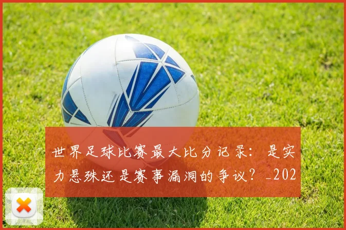 世界足球比赛最大比分记录：是实力悬殊还是赛事漏洞的争议？_20260609201514