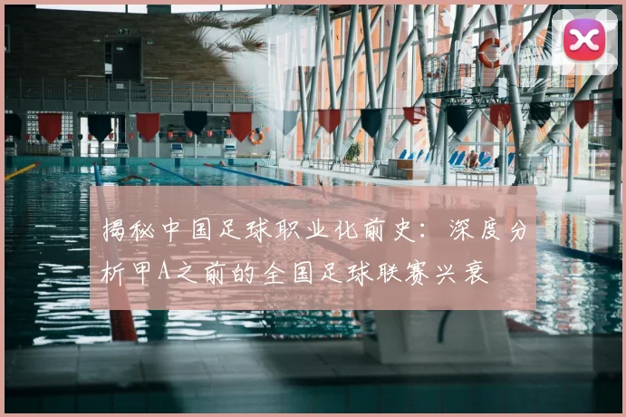 揭秘中国足球职业化前史：深度分析甲A之前的全国足球联赛兴衰