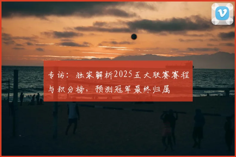 专访:独家解析2025五大联赛赛程与积分榜,预测冠军最终归属