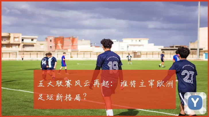 五大联赛风云再起：谁将主宰欧洲足坛新格局？