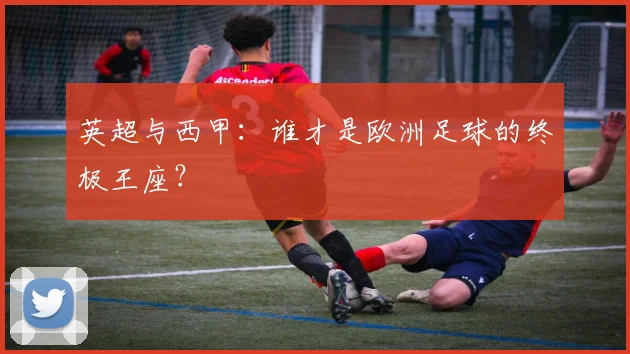 英超与西甲：谁才是欧洲足球的终极王座？